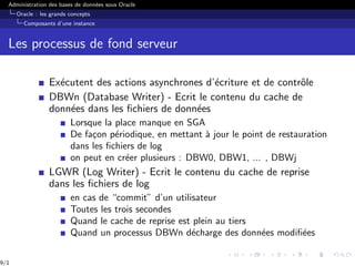 Administration des bases de données sous Oracle
Oracle : les grands concepts
Composants d’une instance
Les processus de fond serveur
Exécutent des actions asynchrones d’écriture et de contrôle
DBWn (Database Writer) - Ecrit le contenu du cache de
données dans les fichiers de données
Lorsque la place manque en SGA
De façon périodique, en mettant à jour le point de restauration
dans les fichiers de log
on peut en créer plusieurs : DBW0, DBW1, ... , DBWj
LGWR (Log Writer) - Ecrit le contenu du cache de reprise
dans les fichiers de log
en cas de “commit” d’un utilisateur
Toutes les trois secondes
Quand le cache de reprise est plein au tiers
Quand un processus DBWn décharge des données modifiées
9/1
 