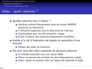 Administration des bases de données sous Oracle
Optimiser les performances
Optimiser les performances SQL
Index : quels colonnes ?
Quelles colonnes faut-il indexer ?
Attributs utilisés fréquemment dans les clause WHERE
(jointures ou sélections)
L’efficacité augmente avec la sélectivité de l’attribut
Automatique pour les clés primaires, unique
Eviter d’indexer des colonnes fréquemment modifiées
Inutile si la clé d’indexation est passée en paramètre d’une
fonction
Utiliser des index de fonctions
On peut faire des index composés de plusieurs colonnes
Si utilisées ensemble avec une clause AND
Placer en premier les attributs les plus fréquemment utilisés
Sinon, placer en premier celui sur lequel est ordonnée la table
92/1
 