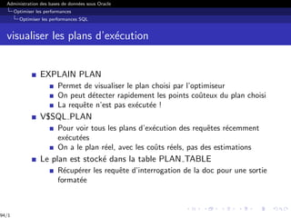 Administration des bases de données sous Oracle
Optimiser les performances
Optimiser les performances SQL
visualiser les plans d’exécution
EXPLAIN PLAN
Permet de visualiser le plan choisi par l’optimiseur
On peut détecter rapidement les points coûteux du plan choisi
La requête n’est pas exécutée !
V$SQL PLAN
Pour voir tous les plans d’exécution des requêtes récemment
exécutées
On a le plan réel, avec les coûts réels, pas des estimations
Le plan est stocké dans la table PLAN TABLE
Récupérer les requête d’interrogation de la doc pour une sortie
formatée
94/1
 