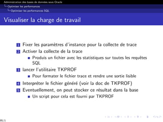 Administration des bases de données sous Oracle
Optimiser les performances
Optimiser les performances SQL
Visualiser la charge de travail
1 Fixer les paramètres d’instance pour la collecte de trace
2 Activer la collecte de la trace
Produis un fichier avec les statistiques sur toutes les requêtes
SQL
3 lancer l’utilitaire TKPROF
Pour formater le fichier trace et rendre une sortie lisible
4 Interpréter le fichier généré (voir la doc de TKPROF)
5 Eventuellement, on peut stocker ce résultat dans la base
Un script pour cela est fourni par TKPROF
95/1
 