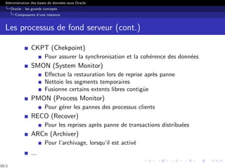 Administration des bases de données sous Oracle
Oracle : les grands concepts
Composants d’une instance
Les processus de fond serveur (cont.)
CKPT (Chekpoint)
Pour assurer la synchronisation et la cohérence des données
SMON (System Monitor)
Effectue la restauration lors de reprise après panne
Nettoie les segments temporaires
Fusionne certains extents libres contigüe
PMON (Process Monitor)
Pour gérer les pannes des processus clients
RECO (Recover)
Pour les reprises après panne de transactions distribuées
ARCn (Archiver)
Pour l’archivage, lorsqu’il est activé
...
10/1
 