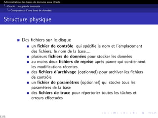Administration des bases de données sous Oracle
Oracle : les grands concepts
Composants d’une base de données
Structure physique
Des fichiers sur le disque
un fichier de contrôle qui spécifie le nom et l’emplacement
des fichiers, le nom de la base,...
plusieurs fichiers de données pour stocker les données
au moins deux fichiers de reprise après panne qui contiennent
les modifications récentes
des fichiers d’archivage (optionnel) pour archiver les fichiers
de contrôle
un fichier de paramètres (optionnel) qui stocke tous les
paramètres de la base
des fichiers de trace pour répertorier toutes les tâches et
erreurs effectuées
11/1
 