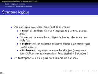 Administration des bases de données sous Oracle
Oracle : les grands concepts
Composants d’une base de données
Structure logique
Des concepts pour gérer finement la mémoire
le block de données est l’unité logique la plus fine, 8ko par
défaut.
l’extent est un ensemble contigüe de blocks, alloués en une
seule fois.
le segment est un ensemble d’extents dédiés à un même objet
(table, index, ...)
le tablespace : regroupe un ensemble d’objets (=segments)
pour faciliter leur administration. Peut atteindre 8 exabytes !
Un tablespace = un ou plusieurs fichiers de données
12/1
 