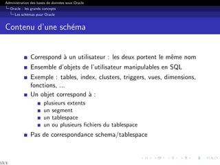 Administration des bases de données sous Oracle
Oracle : les grands concepts
Les schémas pour Oracle
Contenu d’une schéma
Correspond à un utilisateur : les deux portent le même nom
Ensemble d’objets de l’utilisateur manipulables en SQL
Exemple : tables, index, clusters, triggers, vues, dimensions,
fonctions, ...
Un objet correspond à :
plusieurs extents
un segment
un tablespace
un ou plusieurs fichiers du tablespace
Pas de correspondance schema/tablespace
13/1
 