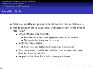 Administration des bases de données sous Oracle
Oracle : les grands concepts
Identification du DBA sous Oracle
Le rôle DBA
Accès au catalogue, gestion des utilisateurs, de la mémoire...
Dès la création de la base, deux utilisateurs sont créés avec le
rôle “DBA“
SYS/CHANGE ON INSTALL
Possède toutes les tables systèmes, dont le dictionnaire
Ne jamais rien écrire sur ce compte !
SYSTEM/MANAGER
Pour créer des tables d’administration uniquement
Il est fortement conseillé de spécifier d’autres mots de passe
dans la phase de création.
Ne pas utiliser dans l’administration quotidienne
16/1
 
