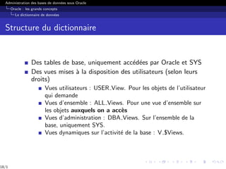 Administration des bases de données sous Oracle
Oracle : les grands concepts
Le dictionnaire de données
Structure du dictionnaire
Des tables de base, uniquement accédées par Oracle et SYS
Des vues mises à la disposition des utilisateurs (selon leurs
droits)
Vues utilisateurs : USER View. Pour les objets de l’utilisateur
qui demande
Vues d’ensemble : ALL Views. Pour une vue d’ensemble sur
les objets auxquels on a accès
Vues d’administration : DBA Views. Sur l’ensemble de la
base, uniquement SYS.
Vues dynamiques sur l’activité de la base : V $Views.
18/1
 