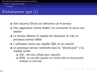 Administration des bases de données sous Oracle
Oracle : les grands concepts
Synthèse
Enchaı̂nement type (1)
Une instance Oracle est démarrée sur le serveur
Une application cliente établit une connexion et ouvre une
session
Le serveur détecte la requête de connexion et crée un
processus serveur dédié
L’utilisateur lance une requête SQL et un commit
Le processus serveur recherche dans la ”shared pool“ si la
requête existe
OUI : elle sera utilisée pour répondre
NON : la nouvelle requête est insérée dans la shared pool,
analysée et executée
19/1
 