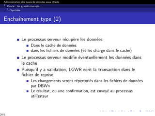 Administration des bases de données sous Oracle
Oracle : les grands concepts
Synthèse
Enchaı̂nement type (2)
Le processus serveur récupère les données
Dans le cache de données
dans les fichiers de données (et les charge dans le cache)
Le processus serveur modifie éventuellement les données dans
le cache
Puisqu’il y a validation, LGWR ecrit la transaction dans le
fichier de reprise
Les changements seront répertoriés dans les fichiers de données
par DBWn
Le résultat, ou une confirmation, est envoyé au processus
utilisateur
20/1
 