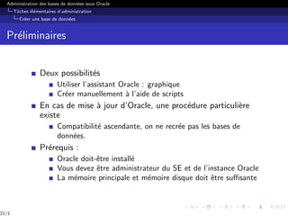 Administration des bases de données sous Oracle
Tâches élémentaires d’administration
Créer une base de données
Préliminaires
Deux possibilités
Utiliser l’assistant Oracle : graphique
Créer manuellement à l’aide de scripts
En cas de mise à jour d’Oracle, une procédure particulière
existe
Compatibilité ascendante, on ne recrée pas les bases de
données.
Prérequis :
Oracle doit-être installé
Vous devez être administrateur du SE et de l’instance Oracle
La mémoire principale et mémoire disque doit être suffisante
21/1
 