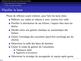 Administration des bases de données sous Oracle
Tâches élémentaires d’administration
Créer une base de données
Planifier la base
Phase de reflexion avant création, pour faire les bons choix.
Réfléchir aux tables et indexes à venir, estimer leur taille
Planifier la distribution de ses fichiers, l’espace libre dans les
blocks
Décider entre une gestion classique ou automatique des
fichiers
Choisir l’encodage des caractères (peut-être surchargé par les
clients)
Déterminer la taille des blocs de données
Choisir le mode de gestion de l’annulation
Tablespace dédié
Segments d’annulation
Déterminer la stratégie de sauvegarder et reprise après panne
22/1
 