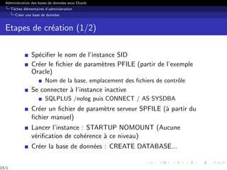 Administration des bases de données sous Oracle
Tâches élémentaires d’administration
Créer une base de données
Etapes de création (1/2)
Spécifier le nom de l’instance SID
Créer le fichier de paramètres PFILE (partir de l’exemple
Oracle)
Nom de la base, emplacement des fichiers de contrôle
Se connecter à l’instance inactive
SQLPLUS /nolog puis CONNECT / AS SYSDBA
Créer un fichier de paramètre serveur SPFILE (à partir du
fichier manuel)
Lancer l’instance : STARTUP NOMOUNT (Aucune
vérification de cohérence à ce niveau)
Créer la base de données : CREATE DATABASE...
23/1
 
