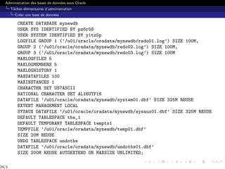 Administration des bases de données sous Oracle
Tâches élémentaires d’administration
Créer une base de données
CREATE DATABASE mynewdb
USER SYS IDENTIFIED BY pz6r58
USER SYSTEM IDENTIFIED BY y1tz5p
LOGFILE GROUP 1 (’/u01/oracle/oradata/mynewdb/redo01.log’) SIZE 100M,
GROUP 2 (’/u01/oracle/oradata/mynewdb/redo02.log’) SIZE 100M,
GROUP 3 (’/u01/oracle/oradata/mynewdb/redo03.log’) SIZE 100M
MAXLOGFILES 5
MAXLOGMEMBERS 5
MAXLOGHISTORY 1
MAXDATAFILES 100
MAXINSTANCES 1
CHARACTER SET US7ASCII
NATIONAL CHARACTER SET AL16UTF16
DATAFILE ’/u01/oracle/oradata/mynewdb/system01.dbf’ SIZE 325M REUSE
EXTENT MANAGEMENT LOCAL
SYSAUX DATAFILE ’/u01/oracle/oradata/mynewdb/sysaux01.dbf’ SIZE 325M REUSE
DEFAULT TABLESPACE tbs_1
DEFAULT TEMPORARY TABLESPACE tempts1
TEMPFILE ’/u01/oracle/oradata/mynewdb/temp01.dbf’
SIZE 20M REUSE
UNDO TABLESPACE undotbs
DATAFILE ’/u01/oracle/oradata/mynewdb/undotbs01.dbf’
SIZE 200M REUSE AUTOEXTEND ON MAXSIZE UNLIMITED;
24/1
 