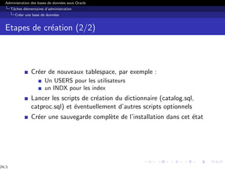 Administration des bases de données sous Oracle
Tâches élémentaires d’administration
Créer une base de données
Etapes de création (2/2)
Créer de nouveaux tablespace, par exemple :
Un USERS pour les utilisateurs
un INDX pour les index
Lancer les scripts de création du dictionnaire (catalog.sql,
catproc.sql) et éventuellement d’autres scripts optionnels
Créer une sauvegarde complète de l’installation dans cet état
24/1
 