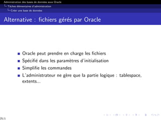 Administration des bases de données sous Oracle
Tâches élémentaires d’administration
Créer une base de données
Alternative : fichiers gérés par Oracle
Oracle peut prendre en charge les fichiers
Spécifié dans les paramètres d’initialisation
Simplifie les commandes
L’administrateur ne gère que la partie logique : tablespace,
extents...
25/1
 