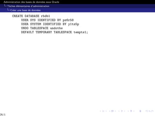Administration des bases de données sous Oracle
Tâches élémentaires d’administration
Créer une base de données
CREATE DATABASE rbdb1
USER SYS IDENTIFIED BY pz6r58
USER SYSTEM IDENTIFIED BY y1tz5p
UNDO TABLESPACE undotbs
DEFAULT TEMPORARY TABLESPACE tempts1;
26/1
 