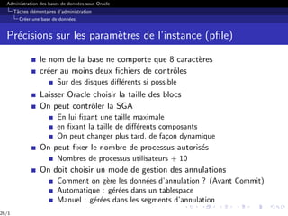 Administration des bases de données sous Oracle
Tâches élémentaires d’administration
Créer une base de données
Précisions sur les paramètres de l’instance (pfile)
le nom de la base ne comporte que 8 caractères
créer au moins deux fichiers de contrôles
Sur des disques différents si possible
Laisser Oracle choisir la taille des blocs
On peut contrôler la SGA
En lui fixant une taille maximale
en fixant la taille de différents composants
On peut changer plus tard, de façon dynamique
On peut fixer le nombre de processus autorisés
Nombres de processus utilisateurs + 10
On doit choisir un mode de gestion des annulations
Comment on gère les données d’annulation ? (Avant Commit)
Automatique : gérées dans un tablespace
Manuel : gérées dans les segments d’annulation
26/1
 