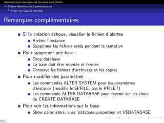 Administration des bases de données sous Oracle
Tâches élémentaires d’administration
Créer une base de données
Remarques complémentaires
Si la création échoue, visualier le fichier d’alertes
Arrêter l’instance
Supprimer les fichiers créés pendant la tentative
Pour supprimer une base :
Drop database
La base doit être montée et fermée
Conserve les fichiers d’archivage et les copies
Pour modifier des paramètres
Les commandes ALTER SYSTEM pour les paramètres
d’instance (modifie le SPFILE, pas le PFILE !)
Les commande ALTER DATABASE pour revenir sur les choix
du CREATE DATABASE
Pour voir les informations sur la base
Show parameters, vues ’database properties’ et V$DATABASE
27/1
 
