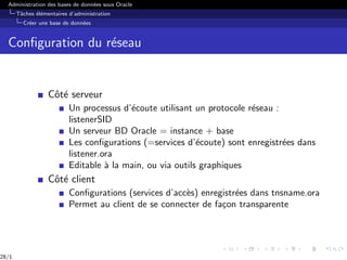 Administration des bases de données sous Oracle
Tâches élémentaires d’administration
Créer une base de données
Configuration du réseau
Côté serveur
Un processus d’écoute utilisant un protocole réseau :
listenerSID
Un serveur BD Oracle = instance + base
Les configurations (=services d’écoute) sont enregistrées dans
listener.ora
Editable à la main, ou via outils graphiques
Côté client
Configurations (services d’accès) enregistrées dans tnsname.ora
Permet au client de se connecter de façon transparente
28/1
 