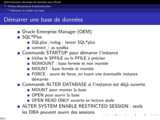 Administration des bases de données sous Oracle
Tâches élémentaires d’administration
Démarrer et arrêter une base
Démarrer une base de données
Oracle Enterprise Manager (OEM)
SQL*Plus
SQLplus /nolog : lancer SQL*plus
connect / as sysdba
Commande STARTUP pour démarrer l’instance
Utilise le SPFILE ou le PFILE à préciser
NOMOUNT : base fermée et non montée
MOUNT : base fermée et montée
FORCE : ouvre de force, en tuant une éventuelle instance
démarrée
Commande ALTER DATABASE si l’instance est déjà ouverte
MOUNT pour monter la base
OPEN pour ouvrir la base
OPEN READ ONLY ouverte en lecture seule
ALTER SYSTEM ENABLE RESTRICTED SESSION : seuls
les DBA peuvent ouvrir des sessions
29/1
 