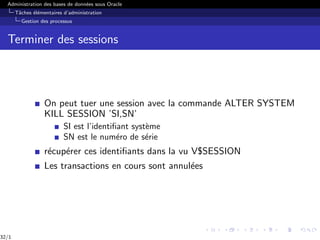 Administration des bases de données sous Oracle
Tâches élémentaires d’administration
Gestion des processus
Terminer des sessions
On peut tuer une session avec la commande ALTER SYSTEM
KILL SESSION ’SI,SN’
SI est l’identifiant système
SN est le numéro de série
récupérer ces identifiants dans la vu V$SESSION
Les transactions en cours sont annulées
32/1
 