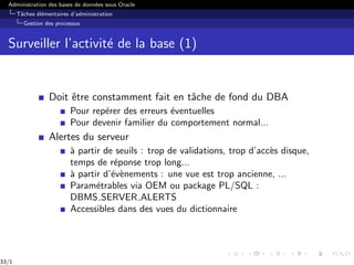 Administration des bases de données sous Oracle
Tâches élémentaires d’administration
Gestion des processus
Surveiller l’activité de la base (1)
Doit être constamment fait en tâche de fond du DBA
Pour repérer des erreurs éventuelles
Pour devenir familier du comportement normal...
Alertes du serveur
à partir de seuils : trop de validations, trop d’accès disque,
temps de réponse trop long...
à partir d’évènements : une vue est trop ancienne, ...
Paramétrables via OEM ou package PL/SQL :
DBMS SERVER ALERTS
Accessibles dans des vues du dictionnaire
33/1
 