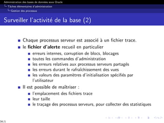 Administration des bases de données sous Oracle
Tâches élémentaires d’administration
Gestion des processus
Surveiller l’activité de la base (2)
Chaque processus serveur est associé à un fichier trace.
le fichier d’alerte recueil en particulier
erreurs internes, corruption de blocs, blocages
toutes les commandes d’administration
les erreurs relatives aux processus serveurs partagés
les erreurs durant le rafraı̂chissement des vues
les valeurs des paramètres d’initialisation spécifiés par
l’utilisateur
Il est possible de maı̂triser :
l’emplacement des fichiers trace
leur taille
le traçage des processus serveurs, pour collecter des statistiques
34/1
 