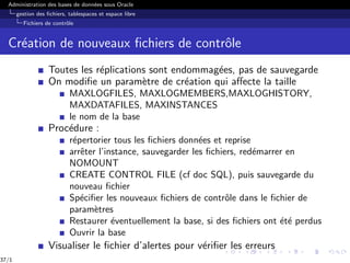 Administration des bases de données sous Oracle
gestion des fichiers, tablespaces et espace libre
Fichiers de contrôle
Création de nouveaux fichiers de contrôle
Toutes les réplications sont endommagées, pas de sauvegarde
On modifie un paramètre de création qui affecte la taille
MAXLOGFILES, MAXLOGMEMBERS,MAXLOGHISTORY,
MAXDATAFILES, MAXINSTANCES
le nom de la base
Procédure :
répertorier tous les fichiers données et reprise
arrêter l’instance, sauvegarder les fichiers, redémarrer en
NOMOUNT
CREATE CONTROL FILE (cf doc SQL), puis sauvegarde du
nouveau fichier
Spécifier les nouveaux fichiers de contrôle dans le fichier de
paramètres
Restaurer éventuellement la base, si des fichiers ont été perdus
Ouvrir la base
Visualiser le fichier d’alertes pour vérifier les erreurs
37/1
 