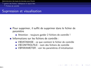 Administration des bases de données sous Oracle
gestion des fichiers, tablespaces et espace libre
Fichiers de contrôle
Suprression et visualisation
Pour supprimer, il suffit de supprimer dans le fichier de
paramètre
Attention : toujours garder 2 fichiers de contrôle !
Informations sur les fichiers de contrôle :
V$DATABASE : ce que contient le fichier de contrôle
V$CONTROLFILE : nom des fichiers de contrôle
V$PARAMETER : voir les paramètres d’initialization
38/1
 