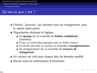 Administration des bases de données sous Oracle
gestion des fichiers, tablespaces et espace libre
Fichiers de reprise
Qu’est-ce que c’est ?
Fichiers ”journaux“ qui stockent tous les changements, pour
la reprise après panne
Organisation physique et logique :
Un groupe est un ensemble de fichiers multiplexés
(membres)
Il faut au moins deux groupes avec un fichier chacun
Un fichier doit être vu comme un ensemble d’enregistrements
Un enregistrement est un ensemble de vecteurs de
changement
Un vecteur est créé pour chaque bloc de données modifié
Stocke aussi les informations d’annulation
39/1
 