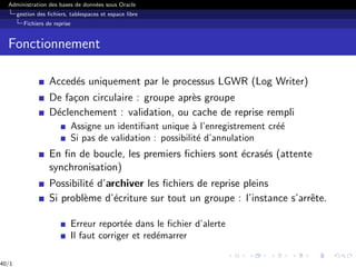 Administration des bases de données sous Oracle
gestion des fichiers, tablespaces et espace libre
Fichiers de reprise
Fonctionnement
Accedés uniquement par le processus LGWR (Log Writer)
De façon circulaire : groupe après groupe
Déclenchement : validation, ou cache de reprise rempli
Assigne un identifiant unique à l’enregistrement créé
Si pas de validation : possibilité d’annulation
En fin de boucle, les premiers fichiers sont écrasés (attente
synchronisation)
Possibilité d’archiver les fichiers de reprise pleins
Si problème d’écriture sur tout un groupe : l’instance s’arrête.
Erreur reportée dans le fichier d’alerte
Il faut corriger et redémarrer
40/1
 