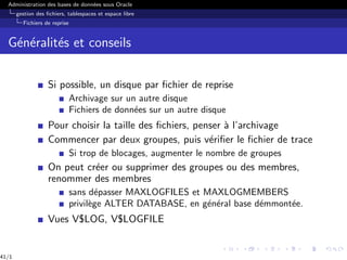 Administration des bases de données sous Oracle
gestion des fichiers, tablespaces et espace libre
Fichiers de reprise
Généralités et conseils
Si possible, un disque par fichier de reprise
Archivage sur un autre disque
Fichiers de données sur un autre disque
Pour choisir la taille des fichiers, penser à l’archivage
Commencer par deux groupes, puis vérifier le fichier de trace
Si trop de blocages, augmenter le nombre de groupes
On peut créer ou supprimer des groupes ou des membres,
renommer des membres
sans dépasser MAXLOGFILES et MAXLOGMEMBERS
privilège ALTER DATABASE, en général base démmontée.
Vues V$LOG, V$LOGFILE
41/1
 