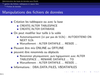 Administration des bases de données sous Oracle
gestion des fichiers, tablespaces et espace libre
Fichiers de données
Manipulations des fichiers de données
Création les tablespace ou avec la base
CREATE/ALTER TABLESPACE
CREATE/ALTER DATABASE
On peut modifier leur taille à la volée
Automatiquement (ici par pas de 512k) : AUTOEXTEND ON
NEXT 512k
Manuellement : ALTER DATAFILE ... RESIZE ...
Peuvent être mis ONLINE ou OFFLINE
peuvent être renommés ou déplacés
Renommer physiquement, puis logiquement avec ALTER
TABLESPACE ... RENAME DATAFILE ... TO
Manuellement : ALTER DATAFILE ... RESIZE ...
Informations : DBA DATA FILES, V$DATAFILES
43/1
 