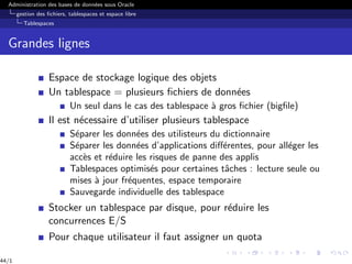 Administration des bases de données sous Oracle
gestion des fichiers, tablespaces et espace libre
Tablespaces
Grandes lignes
Espace de stockage logique des objets
Un tablespace = plusieurs fichiers de données
Un seul dans le cas des tablespace à gros fichier (bigfile)
Il est nécessaire d’utiliser plusieurs tablespace
Séparer les données des utilisteurs du dictionnaire
Séparer les données d’applications différentes, pour alléger les
accès et réduire les risques de panne des applis
Tablespaces optimisés pour certaines tâches : lecture seule ou
mises à jour fréquentes, espace temporaire
Sauvegarde individuelle des tablespace
Stocker un tablespace par disque, pour réduire les
concurrences E/S
Pour chaque utilisateur il faut assigner un quota
44/1
 