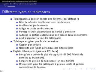 Administration des bases de données sous Oracle
gestion des fichiers, tablespaces et espace libre
Tablespaces
Différents types de tablespaces
Tablespaces à gestion locale des extents (par défaut !)
Gère la mémoire locallement avec des bitmaps
Améliore les performances
Allège les accès au dictionnaire
Permet le choix automatique de l’unité d’extention
Autorise la gestion automatique de l’espace dans les segments
peut s’appliquer à tous les tablespaces
Tablespaces gérer par le dictionnaires
Gestion plus précise
Nécessite une fusion périodique des extents libres
Bigfile tablespaces (jusqu’à 128 tera)
Lorsqu’on a besoin de plus de capacité (64 000 fichiers de
données au maximum)
Simplifie la gestion du tablespace (un seul fichier)
Uniquement pour les tablespace à gestion locale et gestion
automatique de l’espace
45/1
 