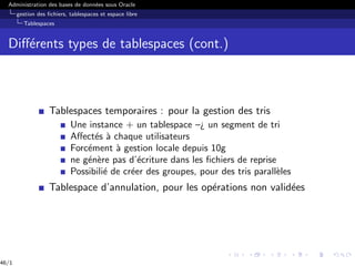 Administration des bases de données sous Oracle
gestion des fichiers, tablespaces et espace libre
Tablespaces
Différents types de tablespaces (cont.)
Tablespaces temporaires : pour la gestion des tris
Une instance + un tablespace –¿ un segment de tri
Affectés à chaque utilisateurs
Forcément à gestion locale depuis 10g
ne génère pas d’écriture dans les fichiers de reprise
Possibilié de créer des groupes, pour des tris parallèles
Tablespace d’annulation, pour les opérations non validées
46/1
 