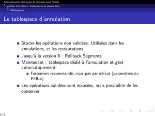 Administration des bases de données sous Oracle
gestion des fichiers, tablespaces et espace libre
Tablespaces
Le tablespace d’annulation
Stocke les opérations non validées. Utilisées dans les
annulations, et les restaurations
Jusqu’à la version 8 : Rollback Segments
Maintenant : tablespace dédié à l’annulation et géré
automatiquement
Fortement recommandé, mais pas par défaut (paramètres du
PFILE)
Les opérations validées sont écrasées, mais possibilité de les
conserver
47/1
 