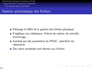 Administration des bases de données sous Oracle
gestion des fichiers, tablespaces et espace libre
Les modes de gestion automatique
Gestion automatique des fichiers
Décharge le DBA de la gestion des fichiers physiques
S’applique aux tablespace, fichiers de reprise, de contrôle,
d’archivage, ...
Autorisé par des paramètres du PFILE : spécifient les
répertoires
Des noms standards sont donnés aux fichiers
49/1
 