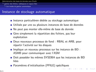Administration des bases de données sous Oracle
gestion des fichiers, tablespaces et espace libre
Les modes de gestion automatique
Instance de stockage automatique
Instance particulièren dédiée au stockage automatique
Utilisée par une ou plusieurs instances de base de données
Ne peut pas monter elle-même de base de donnée
Gère simplement la répartition des fichiers, pas leur
exploitation
Deux nouveaux processus de fond : RBAL et ARB, pour
répartir l’activité sur les disques
Implique un nouveau processus sur les instance de BD :
ASMB pour communiquer avec l’ASM
Doit posséder les mêmes SYSDBA que les instances de BD
liées
Paramètres d’initialisation (PFILE) spécifiques
51/1
 