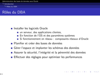 Administration des bases de données sous Oracle
Introduction
Rôles du DBA
Rôles du DBA
Installer les logiciels Oracle
un serveur, des applications clientes,
En fonction de l’OS et des paramètres systèmes
Si fonctionnement en réseau : composants réseaux d’Oracle
Planifier et créer des bases de données
Gérer l’espace et implanter les schémas des données
Assurer la sécurité, l’intégrité et la pérennité des données
Effectuer des réglages pour optimiser les performances
5/1
 
