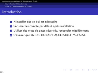Administration des bases de données sous Oracle
Assurer la sécurité des données
Les 10 Commandements (d’Oracle)
Introduction
1 N’installer que ce qui est nécessaire
2 Sécuriser les compte par défaut après installation
3 Utiliser des mots de passe sécurisés, renouveler régulièrement
4 S’assurer que O7 DICTIONARY ACCESSIBILITY=FALSE
53/1
 