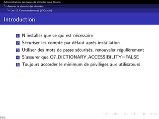 Administration des bases de données sous Oracle
Assurer la sécurité des données
Les 10 Commandements (d’Oracle)
Introduction
1 N’installer que ce qui est nécessaire
2 Sécuriser les compte par défaut après installation
3 Utiliser des mots de passe sécurisés, renouveler régulièrement
4 S’assurer que O7 DICTIONARY ACCESSIBILITY=FALSE
5 Toujours accorder le minimum de privilèges aux utilisateurs
53/1
 