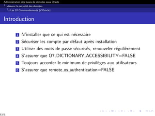 Administration des bases de données sous Oracle
Assurer la sécurité des données
Les 10 Commandements (d’Oracle)
Introduction
1 N’installer que ce qui est nécessaire
2 Sécuriser les compte par défaut après installation
3 Utiliser des mots de passe sécurisés, renouveler régulièrement
4 S’assurer que O7 DICTIONARY ACCESSIBILITY=FALSE
5 Toujours accorder le minimum de privilèges aux utilisateurs
6 S’assurer que remote os authentication=FALSE
53/1
 