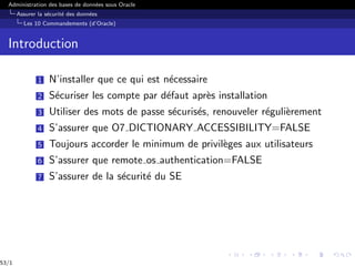 Administration des bases de données sous Oracle
Assurer la sécurité des données
Les 10 Commandements (d’Oracle)
Introduction
1 N’installer que ce qui est nécessaire
2 Sécuriser les compte par défaut après installation
3 Utiliser des mots de passe sécurisés, renouveler régulièrement
4 S’assurer que O7 DICTIONARY ACCESSIBILITY=FALSE
5 Toujours accorder le minimum de privilèges aux utilisateurs
6 S’assurer que remote os authentication=FALSE
7 S’assurer de la sécurité du SE
53/1
 