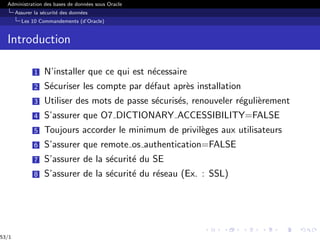Administration des bases de données sous Oracle
Assurer la sécurité des données
Les 10 Commandements (d’Oracle)
Introduction
1 N’installer que ce qui est nécessaire
2 Sécuriser les compte par défaut après installation
3 Utiliser des mots de passe sécurisés, renouveler régulièrement
4 S’assurer que O7 DICTIONARY ACCESSIBILITY=FALSE
5 Toujours accorder le minimum de privilèges aux utilisateurs
6 S’assurer que remote os authentication=FALSE
7 S’assurer de la sécurité du SE
8 S’assurer de la sécurité du réseau (Ex. : SSL)
53/1
 