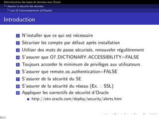 Administration des bases de données sous Oracle
Assurer la sécurité des données
Les 10 Commandements (d’Oracle)
Introduction
1 N’installer que ce qui est nécessaire
2 Sécuriser les compte par défaut après installation
3 Utiliser des mots de passe sécurisés, renouveler régulièrement
4 S’assurer que O7 DICTIONARY ACCESSIBILITY=FALSE
5 Toujours accorder le minimum de privilèges aux utilisateurs
6 S’assurer que remote os authentication=FALSE
7 S’assurer de la sécurité du SE
8 S’assurer de la sécurité du réseau (Ex. : SSL)
9 Appliquer les correctifs de sécurité d’Oracle
http://otn.oracle.com/deploy/security/alerts.htm
53/1
 
