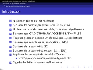 Administration des bases de données sous Oracle
Assurer la sécurité des données
Les 10 Commandements (d’Oracle)
Introduction
1 N’installer que ce qui est nécessaire
2 Sécuriser les compte par défaut après installation
3 Utiliser des mots de passe sécurisés, renouveler régulièrement
4 S’assurer que O7 DICTIONARY ACCESSIBILITY=FALSE
5 Toujours accorder le minimum de privilèges aux utilisateurs
6 S’assurer que remote os authentication=FALSE
7 S’assurer de la sécurité du SE
8 S’assurer de la sécurité du réseau (Ex. : SSL)
9 Appliquer les correctifs de sécurité d’Oracle
http://otn.oracle.com/deploy/security/alerts.htm
10 Signaler les failles à secalert us@oracle.com
53/1
 