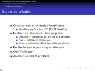 Administration des bases de données sous Oracle
Assurer la sécurité des données
Gestion des utilisateurs
Etapes de création
Choisir un nom et un mode d’identification
identification Oracle ou SE (EXTERNALLY)
Identifier les tablespaces : trois en général
Données = tablespace par défaut de l’utilisateur
Tris = tablespace temporaire
Index = tablespace dédié aux index en général
Décider les quotas pour chaque tablespace
Créer l’utilisateur
Accorder les rôles et privilèges
55/1
 