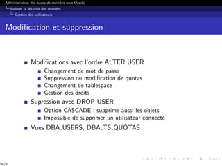 Administration des bases de données sous Oracle
Assurer la sécurité des données
Gestion des utilisateurs
Modification et suppression
Modifications avec l’ordre ALTER USER
Changement de mot de passe
Suppression ou modification de quotas
Changement de tablespace
Gestion des droits
Supression avec DROP USER
Option CASCADE : supprime aussi les objets
Impossible de supprimer un utilisateur connecté
Vues DBA USERS, DBA TS QUOTAS
56/1
 