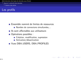 Administration des bases de données sous Oracle
Assurer la sécurité des données
Gestion des droits
Les profils
Ensemble nommé de limites de ressources
Nombre de connexions simultanées,...
Ils sont affectables aux utilisateurs
Opérations possibles :
Création, modification, supression
Activation/désactivation
Vues DBA USERS, DBA PROFILES
57/1
 