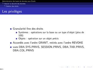 Administration des bases de données sous Oracle
Assurer la sécurité des données
Gestion des droits
Les privilèges
Granularité fine des droits
Systèmes : opérations sur la base ou un type d’objet (plus de
100)
Objets : opération sur un objet précis
Accordés avec l’ordre GRANT, retirés avec l’ordre REVOKE
vues DBA SYS PRIVS, SESSION PRIVS, DBA TAB PRIVS,
DBA COL PRIVS
58/1
 